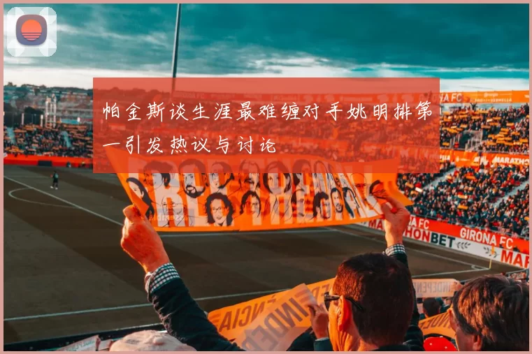 帕金斯谈生涯最难缠对手姚明排第一引发热议与讨论