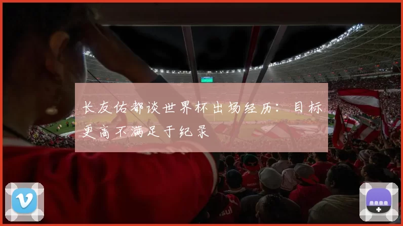长友佑都谈世界杯出场经历：目标更高不满足于纪录