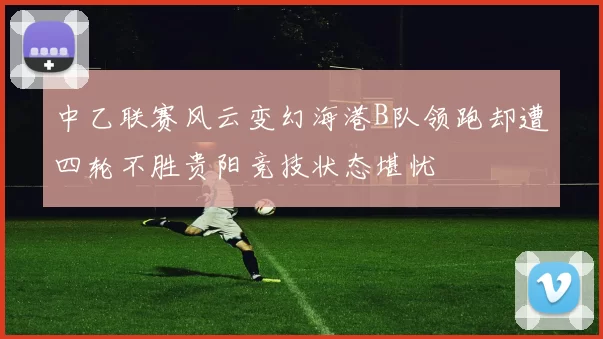 中乙联赛风云变幻海港B队领跑却遭四轮不胜贵阳竞技状态堪忧