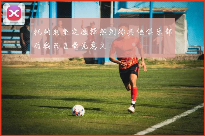 托纳利坚定选择热刺称其他俱乐部对我而言毫无意义