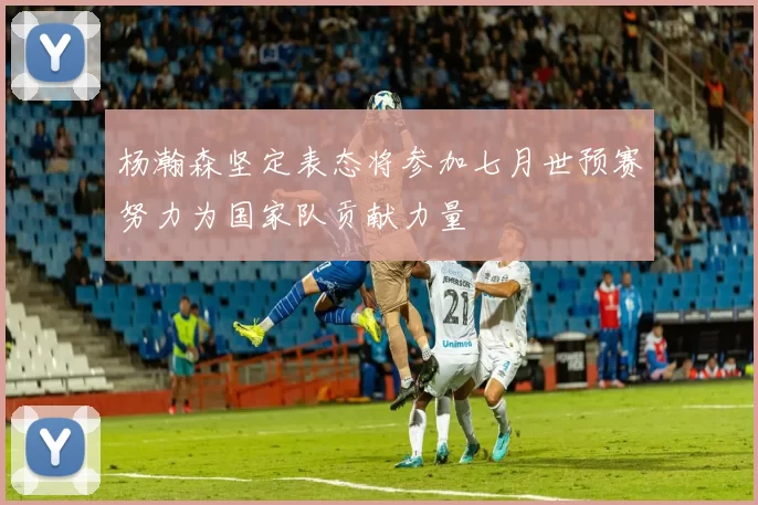 杨瀚森坚定表态将参加七月世预赛努力为国家队贡献力量