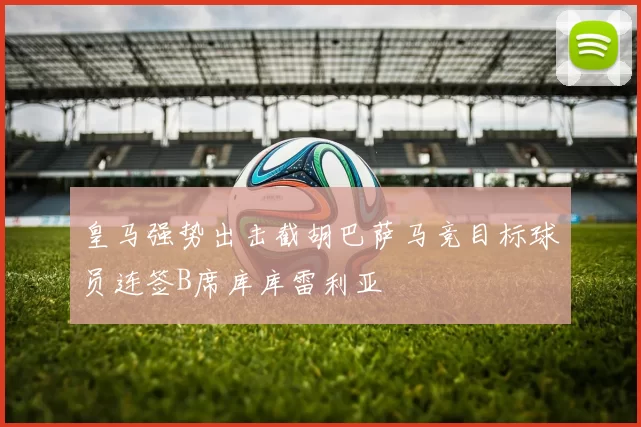 皇马强势出击截胡巴萨马竞目标球员连签B席库库雷利亚