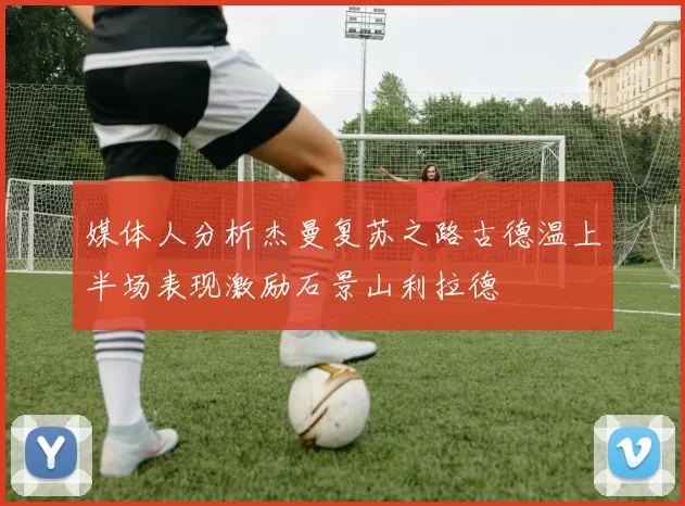 媒体人分析杰曼复苏之路古德温上半场表现激励石景山利拉德