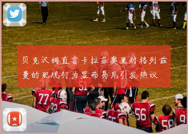 贝克汉姆直言卡拉菲奥里对格列兹曼的犯规行为显而易见引发热议