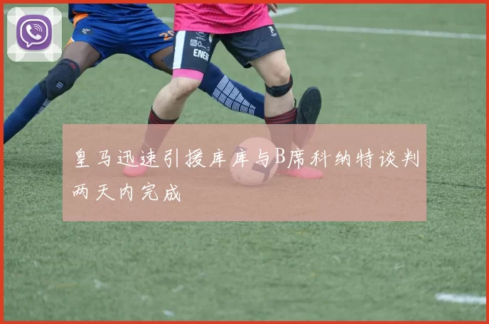 皇马迅速引援库库与B席科纳特谈判两天内完成