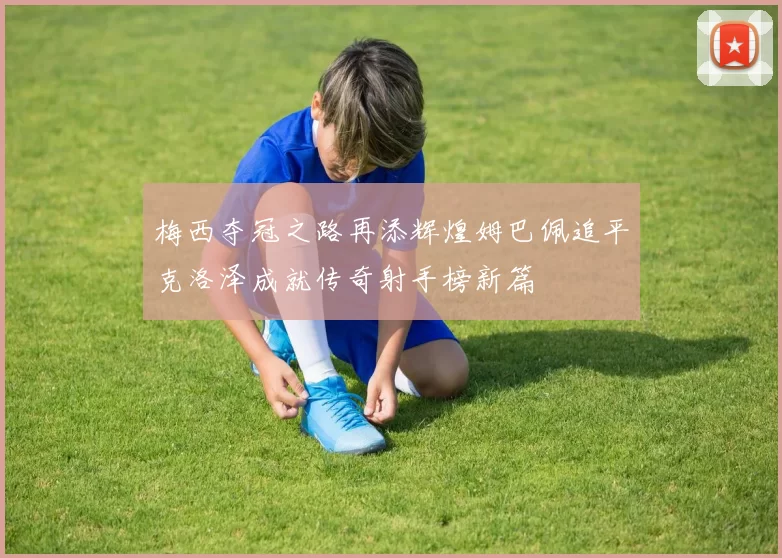 梅西夺冠之路再添辉煌姆巴佩追平克洛泽成就传奇射手榜新篇