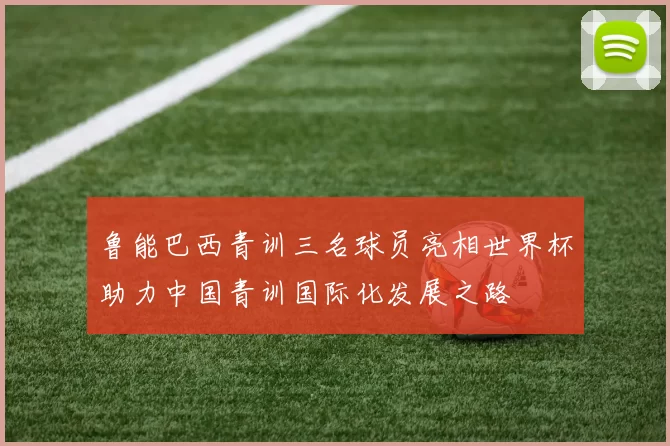 鲁能巴西青训三名球员亮相世界杯助力中国青训国际化发展之路
