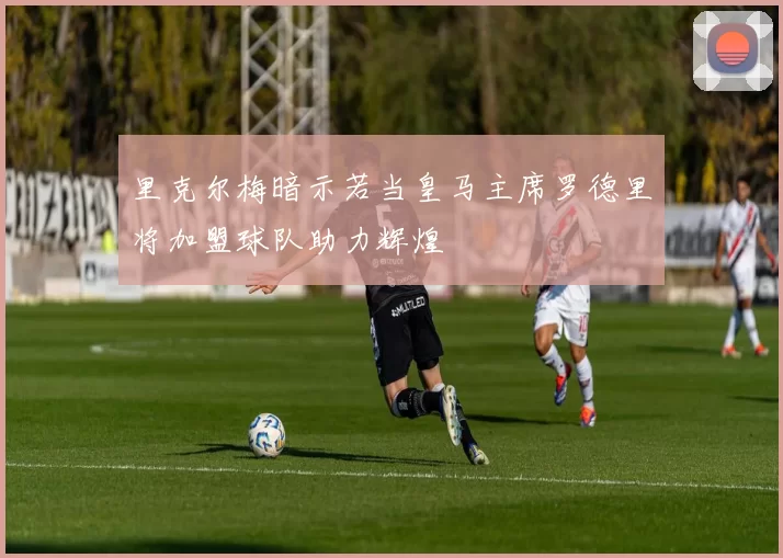 里克尔梅暗示若当皇马主席罗德里将加盟球队助力辉煌