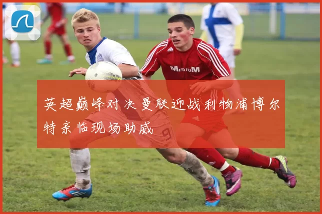 英超巅峰对决曼联迎战利物浦博尔特亲临现场助威