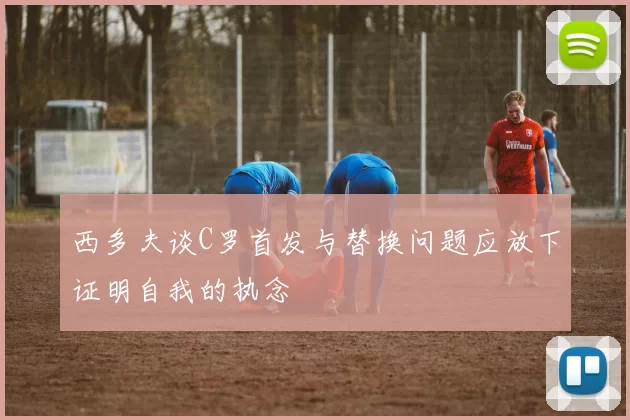 西多夫谈C罗首发与替换问题应放下证明自我的执念