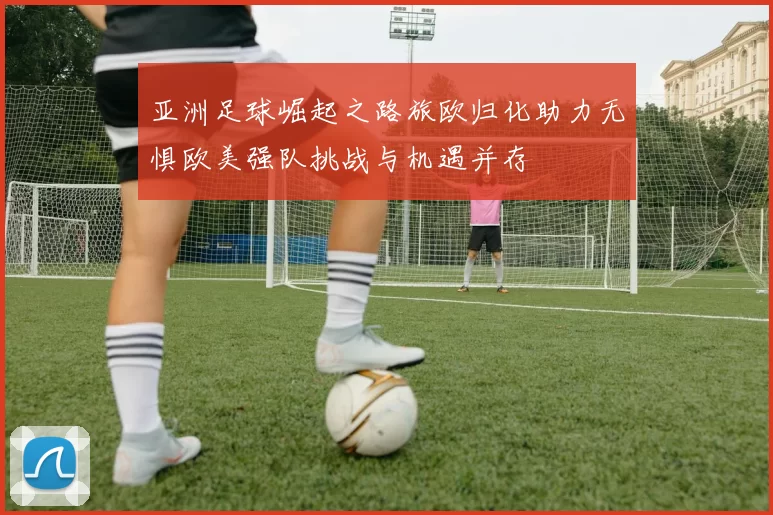 亚洲足球崛起之路旅欧归化助力无惧欧美强队挑战与机遇并存