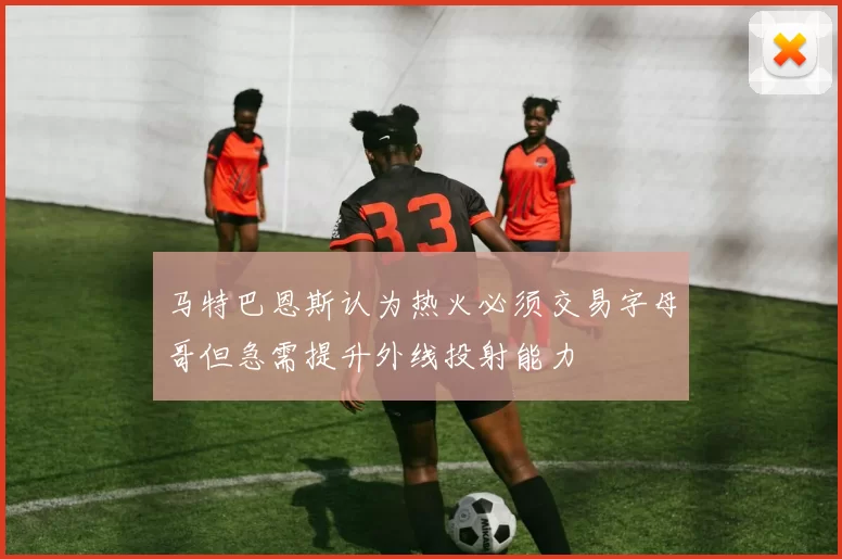 马特巴恩斯认为热火必须交易字母哥但急需提升外线投射能力