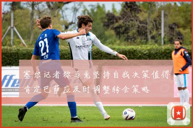 塞尔记者称马竞坚持自我决策值得肯定巴萨应及时调整转会策略