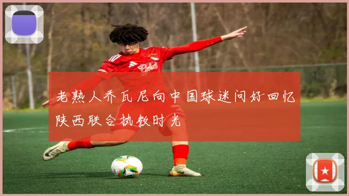 老熟人乔瓦尼向中国球迷问好回忆陕西联合执教时光