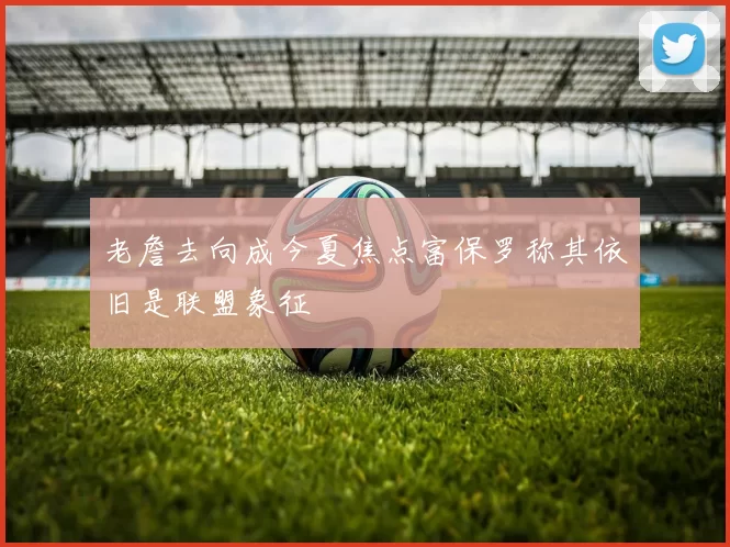 老詹去向成今夏焦点富保罗称其依旧是联盟象征