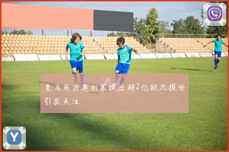 皇马或为奥利塞提出超2亿欧元报价引发关注
