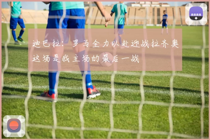 迪巴拉：罗马全力以赴迎战拉齐奥这场是我主场的最后一战