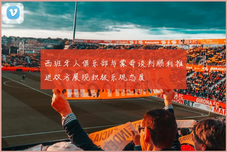 西班牙人俱乐部与蒙奇谈判顺利推进双方展现积极乐观态度