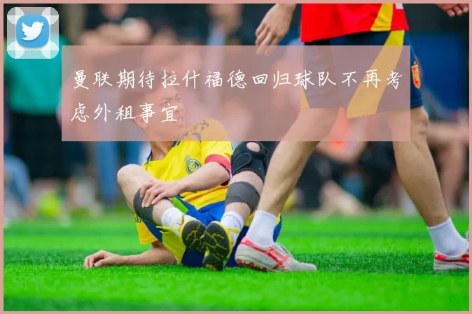 曼联期待拉什福德回归球队不再考虑外租事宜