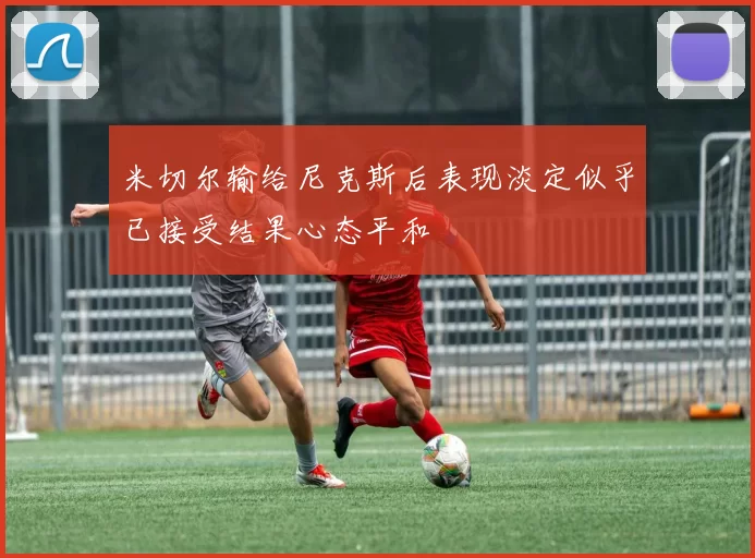 米切尔输给尼克斯后表现淡定似乎已接受结果心态平和
