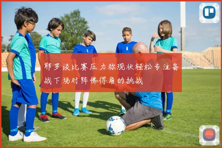 耶罗谈比赛压力称现状轻松专注备战下场对阵佛得角的挑战