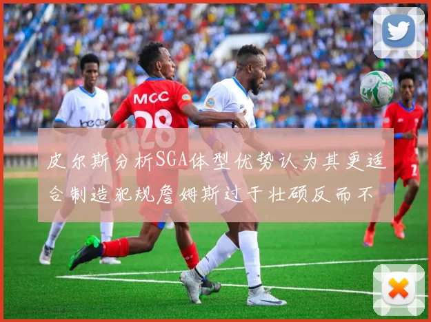 皮尔斯分析SGA体型优势认为其更适合制造犯规詹姆斯过于壮硕反而不利