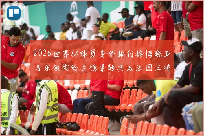 2026世界杯球员身价排行榜揭晓亚马尔领衔哈兰德紧随其后法国三将入围