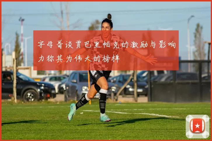 字母哥谈贾巴里帕克的激励与影响力称其为伟大的榜样