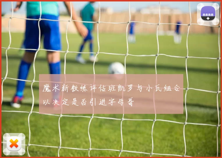 魔术新教练评估班凯罗与小瓦组合以决定是否引进字母哥