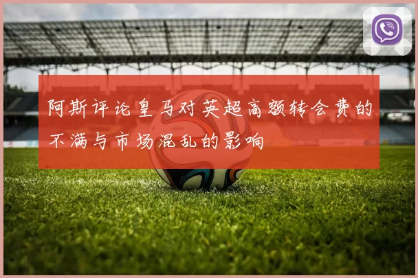 阿斯评论皇马对英超高额转会费的不满与市场混乱的影响